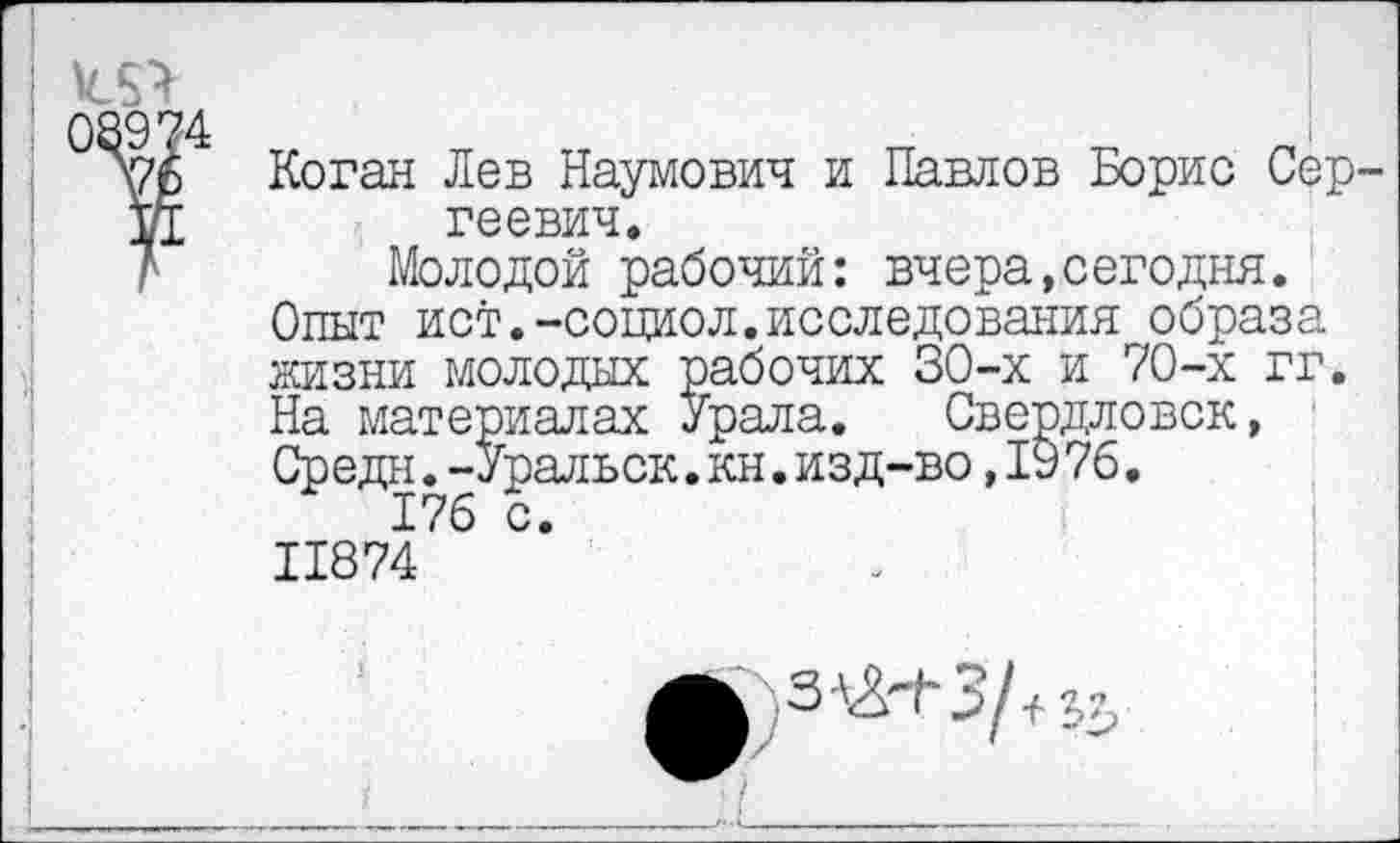 ﻿
02974 \7б
Коган Лев Наумович и Павлов Борис Сергеевич.
Молодой рабочий: вчера,сегодня. Опыт ист.-социол.исследования образа жизни молодых рабочих 30-х и 70-х гг. На материалах Урала. Свердловск, Средн.-Уральск.кн.изд-во,1976.
176 с. 11874